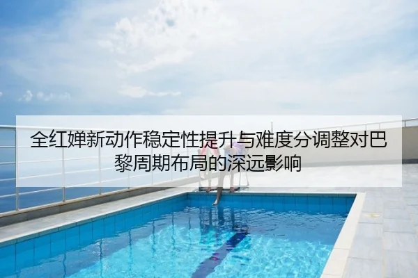 全红婵新动作稳定性提升与难度分调整对巴黎周期布局的深远影响