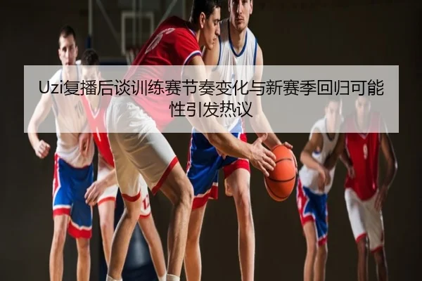 Uzi复播后谈训练赛节奏变化与新赛季回归可能性引发热议