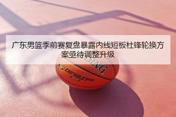广东男篮季前赛复盘暴露内线短板杜锋轮换方案亟待调整升级